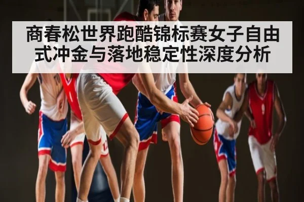 商春松世界跑酷锦标赛女子自由式冲金与落地稳定性深度分析 - kaiyun