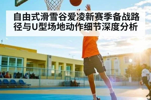 自由式滑雪谷爱凌新赛季备战路径与U型场地动作细节深度分析 - kaiyun