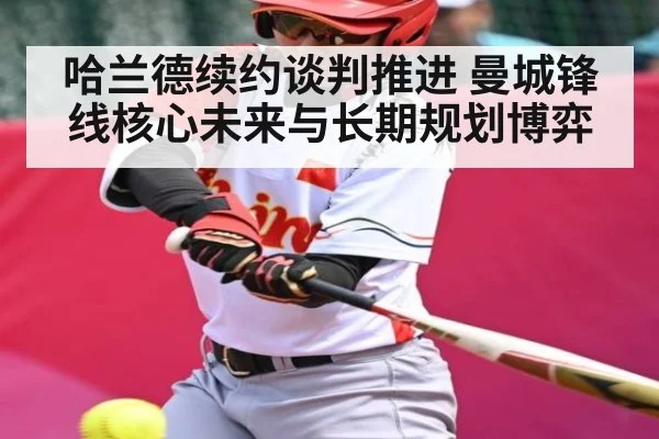 哈兰德续约谈判推进 曼城锋线核心未来与长期规划博弈 - kaiyun