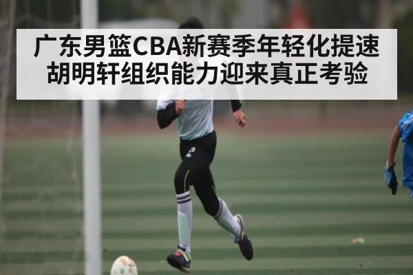 广东男篮CBA新赛季年轻化提速 胡明轩组织能力迎来真正考验