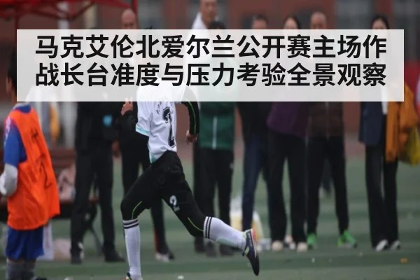 马克艾伦北爱尔兰公开赛主场作战长台准度与压力考验全景观察
